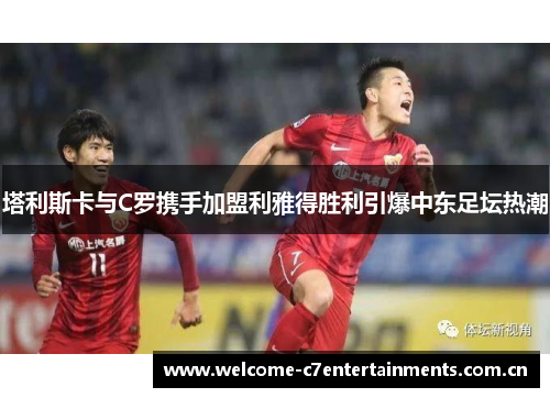 塔利斯卡与C罗携手加盟利雅得胜利引爆中东足坛热潮 塔利斯卡与C罗携手加盟利雅得胜利引爆中东足坛热潮