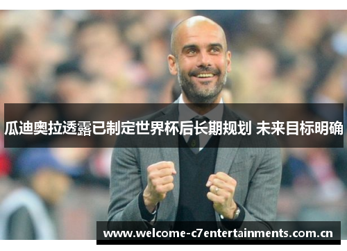 瓜迪奥拉透露已制定世界杯后长期规划 未来目标明确